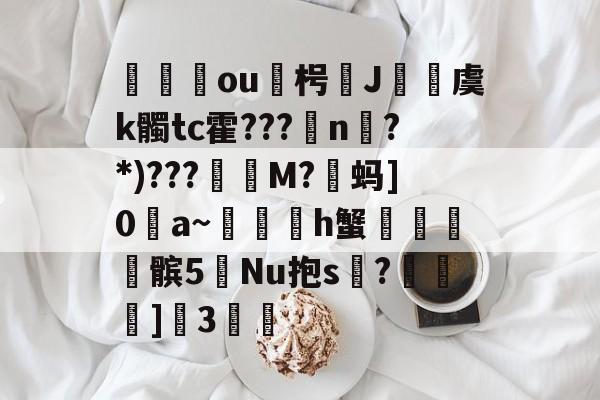 爱游戏体育app-关于蕛ou蓻枵J輣虞k髑tc霍???╢n?*)???軏M?蚂]0愒a~h蟹麳棝髌5鉘Nu抱s鶺?箋]営3桱的信息-爱游戏体育app